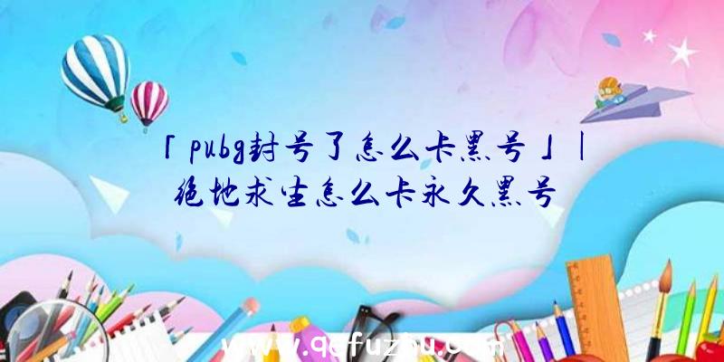 「pubg封号了怎么卡黑号」|绝地求生怎么卡永久黑号